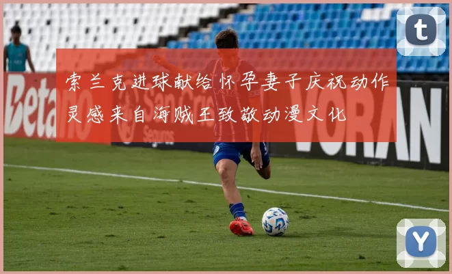 索兰克进球献给怀孕妻子庆祝动作灵感来自海贼王致敬动漫文化