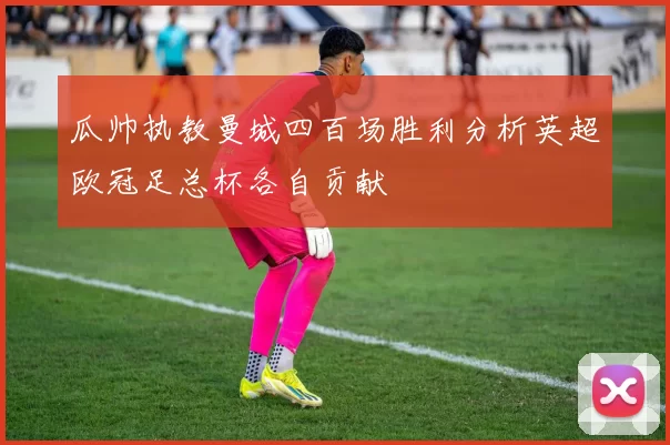 瓜帅执教曼城四百场胜利分析英超欧冠足总杯各自贡献