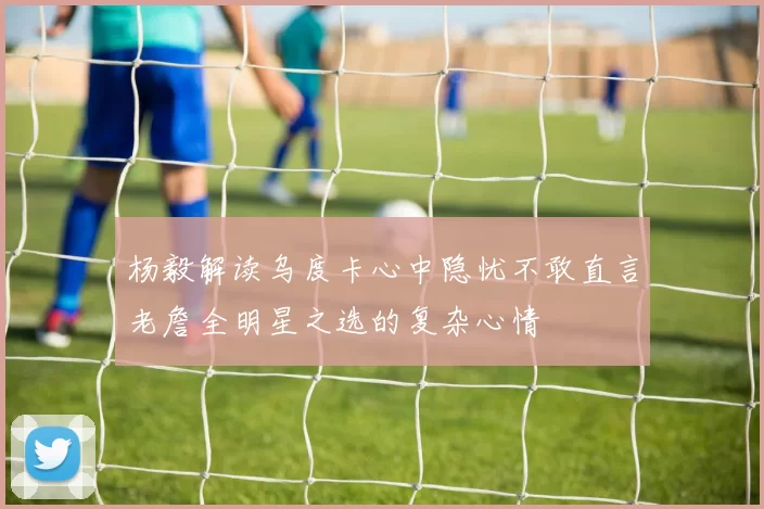 杨毅解读乌度卡心中隐忧不敢直言老詹全明星之选的复杂心情