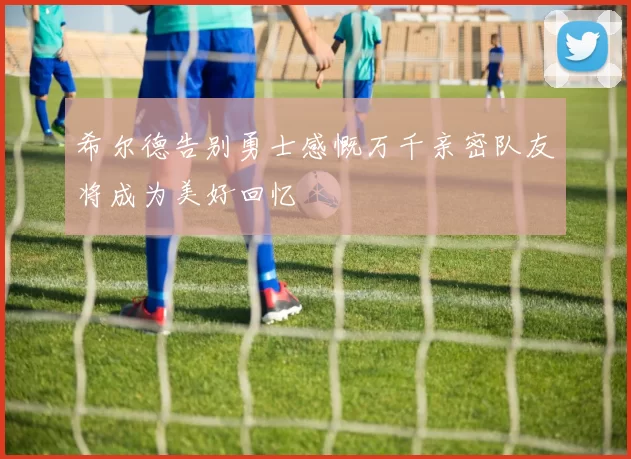 希尔德告别勇士感慨万千亲密队友将成为美好回忆